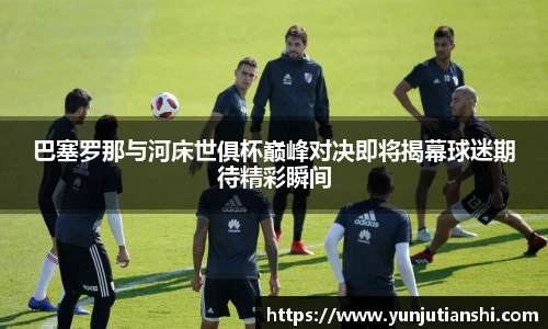 巴塞罗那与河床世俱杯巅峰对决即将揭幕球迷期待精彩瞬间